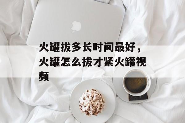 火罐拔多长时间最好，火罐怎么拔才紧火罐视频-第1张图片-