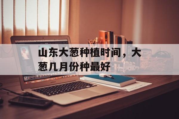山东大葱种植时间，大葱几月份种最好-第1张图片-