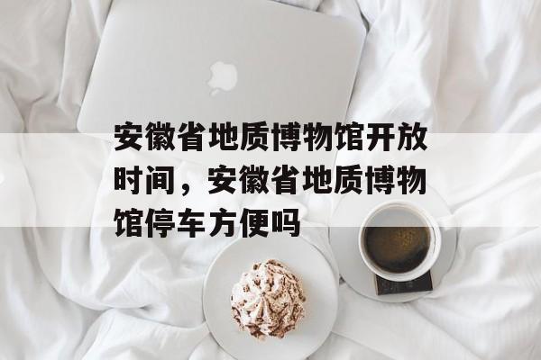 安徽省地质博物馆开放时间，安徽省地质博物馆停车方便吗-第1张图片-