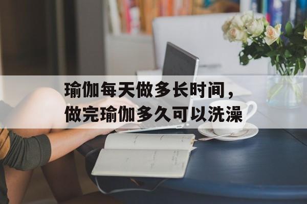 瑜伽每天做多长时间，做完瑜伽多久可以洗澡-第1张图片-
