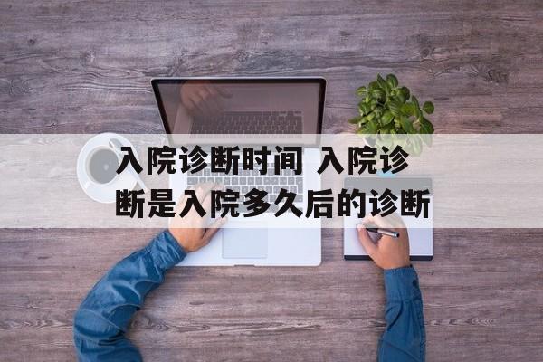 入院诊断时间 入院诊断是入院多久后的诊断-第1张图片-