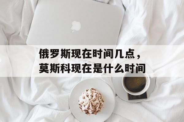 俄罗斯现在时间几点，莫斯科现在是什么时间-第1张图片-