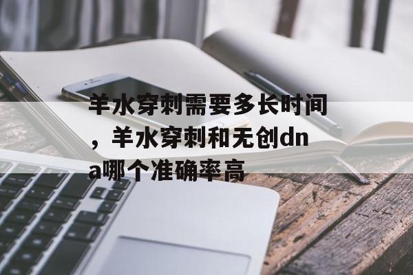 羊水穿刺需要多长时间，羊水穿刺和无创dna哪个准确率高-第1张图片-