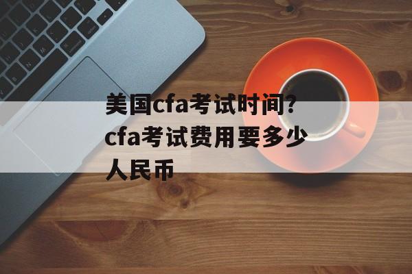 美国cfa考试时间？cfa考试费用要多少人民币-第1张图片-