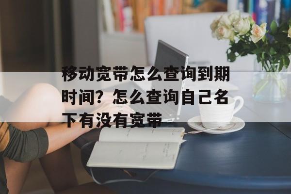 移动宽带怎么查询到期时间？怎么查询自己名下有没有宽带-第1张图片-