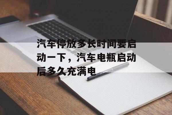 汽车停放多长时间要启动一下，汽车电瓶启动后多久充满电-第1张图片-