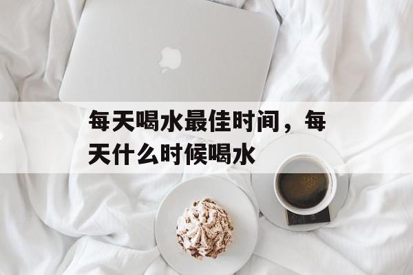 每天喝水最佳时间，每天什么时候喝水-第1张图片-