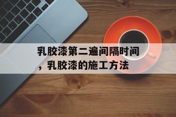 乳胶漆第二遍间隔时间，乳胶漆的施工方法-第1张图片-