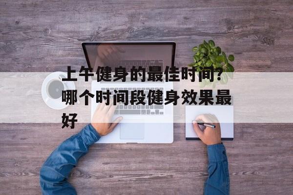 上午健身的最佳时间？哪个时间段健身效果最好-第1张图片-