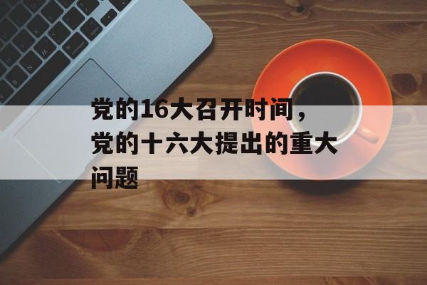 党的16大召开时间，党的十六大提出的重大问题-第1张图片-