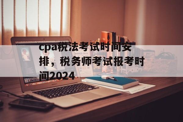 cpa税法考试时间安排，税务师考试报考时间2024-第1张图片-