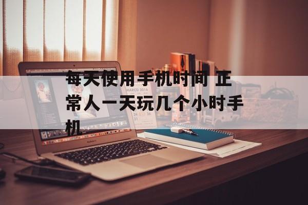 每天使用手机时间 正常人一天玩几个小时手机-第1张图片-