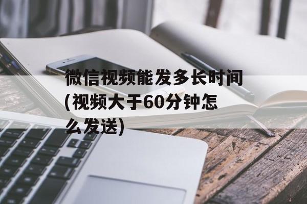 微信视频能发多长时间(视频大于60分钟怎么发送)-第1张图片-