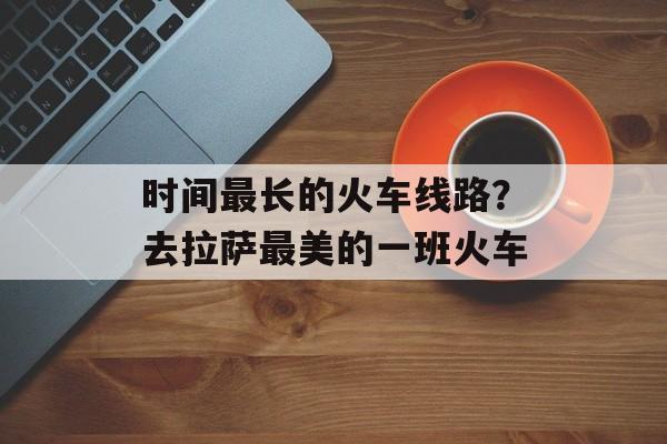 时间最长的火车线路？去拉萨最美的一班火车-第1张图片-
