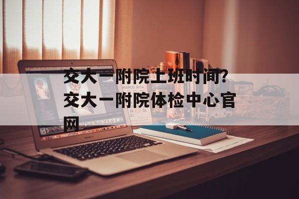 交大一附院上班时间？交大一附院体检中心官网-第1张图片-