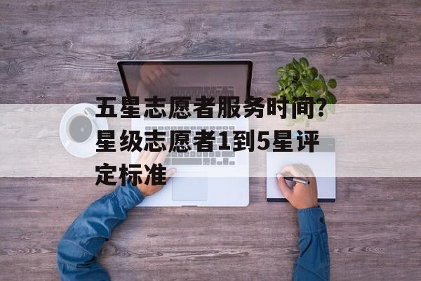 五星志愿者服务时间？星级志愿者1到5星评定标准-第1张图片-