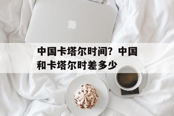 中国卡塔尔时间？中国和卡塔尔时差多少-第1张图片-