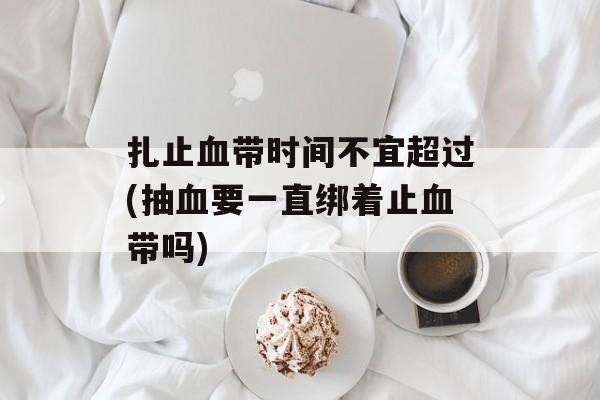 扎止血带时间不宜超过(抽血要一直绑着止血带吗)-第1张图片-