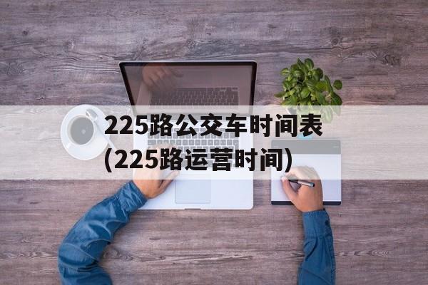 225路公交车时间表(225路运营时间)-第1张图片-
