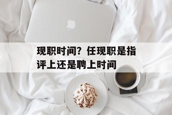 现职时间？任现职是指评上还是聘上时间-第1张图片-