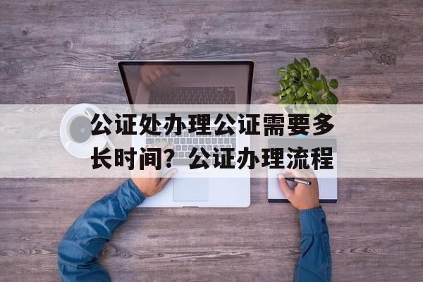 公证处办理公证需要多长时间？公证办理流程-第1张图片-