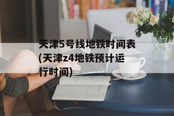 天津5号线地铁时间表(天津z4地铁预计运行时间)-第1张图片-