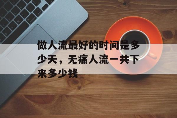 做人流最好的时间是多少天，无痛人流一共下来多少钱-第1张图片-