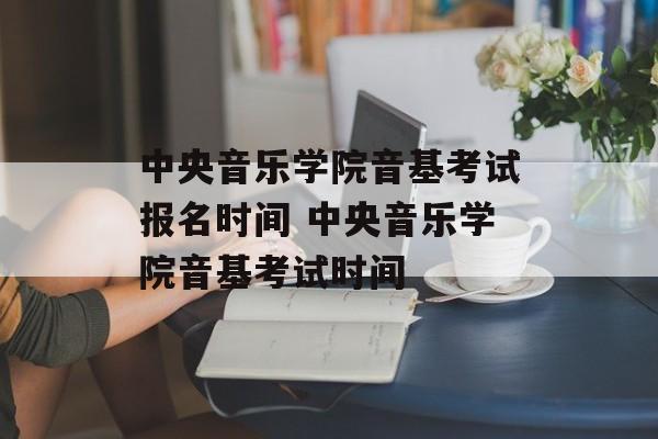 中央音乐学院音基考试报名时间 中央音乐学院音基考试时间-第1张图片-