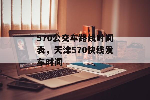 570公交车路线时间表，天津570快线发车时间-第1张图片-