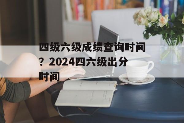 四级六级成绩查询时间？2024四六级出分时间-第1张图片-