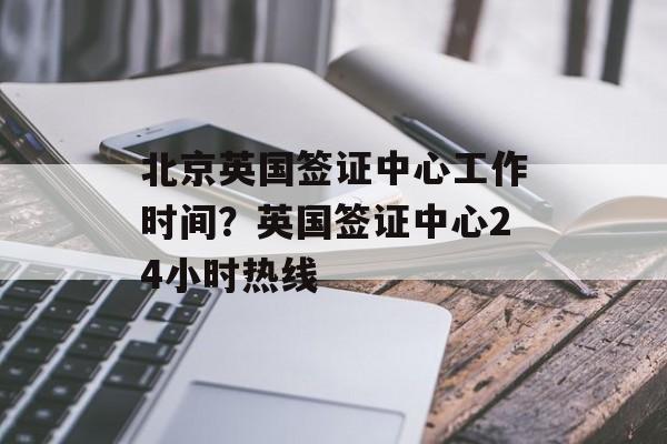 北京英国签证中心工作时间？英国签证中心24小时热线-第1张图片-