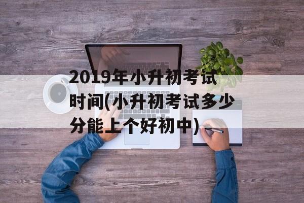 2019年小升初考试时间(小升初考试多少分能上个好初中)-第1张图片-