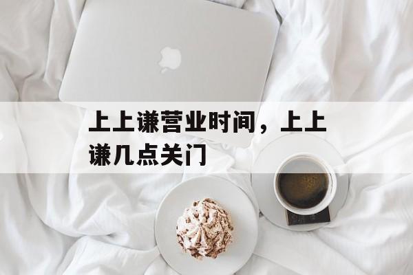 上上谦营业时间，上上谦几点关门-第1张图片-