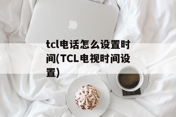 tcl电话怎么设置时间(TCL电视时间设置)-第1张图片-