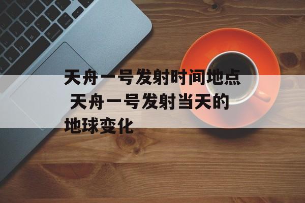 天舟一号发射时间地点 天舟一号发射当天的地球变化-第1张图片-