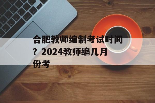 合肥教师编制考试时间？2024教师编几月份考-第1张图片-