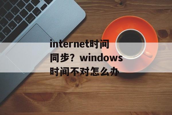 internet时间同步？windows时间不对怎么办-第1张图片-
