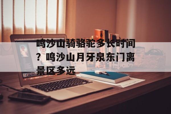 鸣沙山骑骆驼多长时间？鸣沙山月牙泉东门离景区多远-第1张图片-