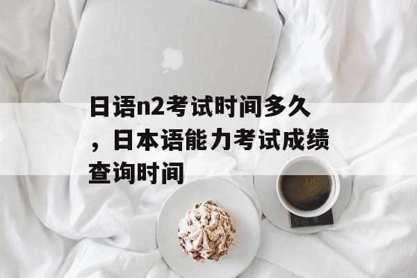 日语n2考试时间多久，日本语能力考试成绩查询时间-第1张图片-