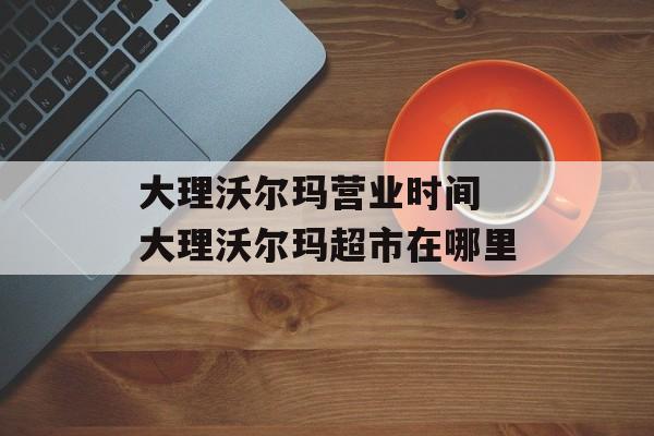 大理沃尔玛营业时间 大理沃尔玛超市在哪里-第1张图片-