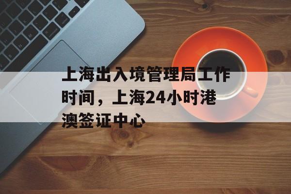 上海出入境管理局工作时间，上海24小时港澳签证中心-第1张图片-