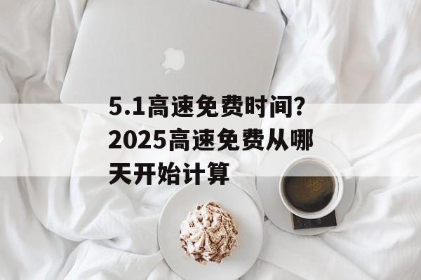 5.1高速免费时间？2025高速免费从哪天开始计算-第1张图片-