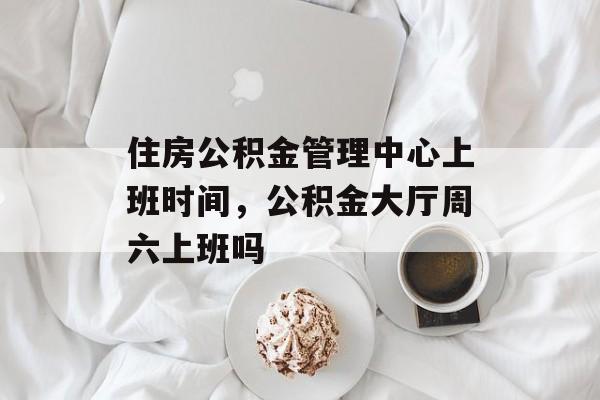 住房公积金管理中心上班时间，公积金大厅周六上班吗-第1张图片-