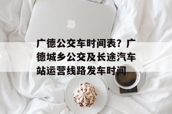 广德公交车时间表？广德城乡公交及长途汽车站运营线路发车时间-第1张图片-