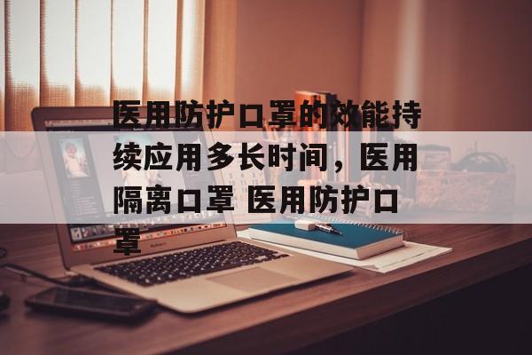 医用防护口罩的效能持续应用多长时间，医用隔离口罩 医用防护口罩-第1张图片-