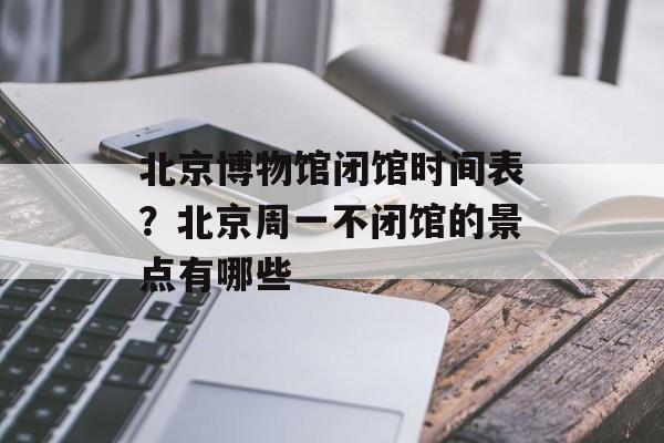 北京博物馆闭馆时间表？北京周一不闭馆的景点有哪些-第1张图片-