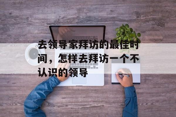 去领导家拜访的最佳时间，怎样去拜访一个不认识的领导-第1张图片-