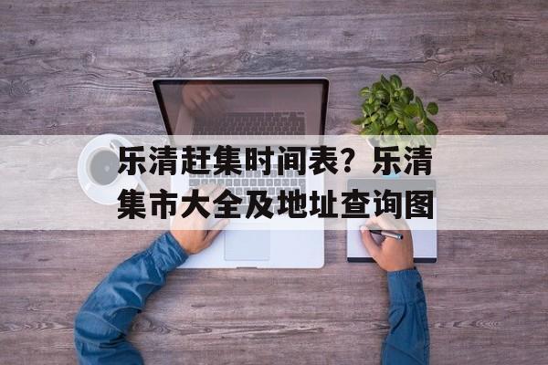 乐清赶集时间表？乐清集市大全及地址查询图-第1张图片-