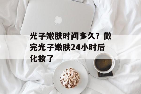 光子嫩肤时间多久？做完光子嫩肤24小时后化妆了-第1张图片-
