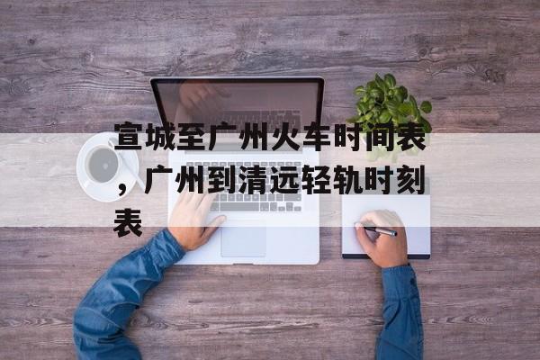 宣城至广州火车时间表，广州到清远轻轨时刻表-第1张图片-